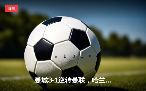 曼城3-1逆转曼联，哈兰德双响锁定英超争冠主动权